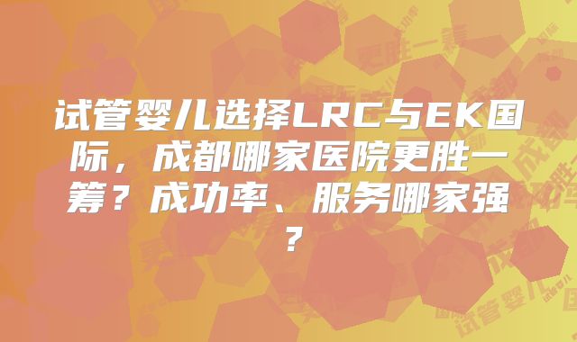 试管婴儿选择LRC与EK国际，成都哪家医院更胜一筹？成功率、服务哪家强？