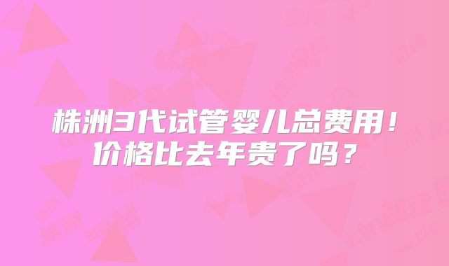 株洲3代试管婴儿总费用!价格比去年贵了吗?
