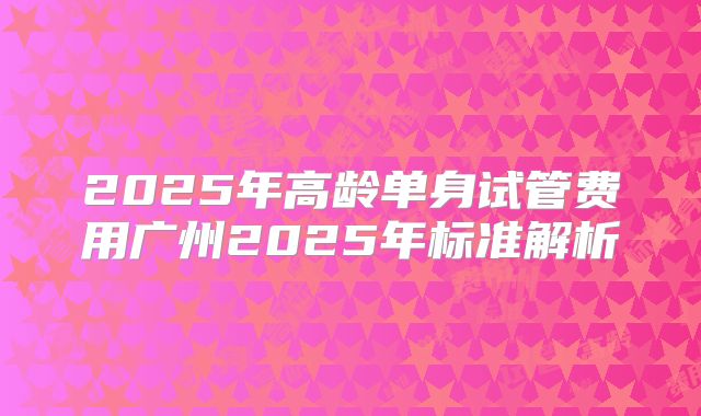 2025年高龄单身试管费用广州2025年标准解析