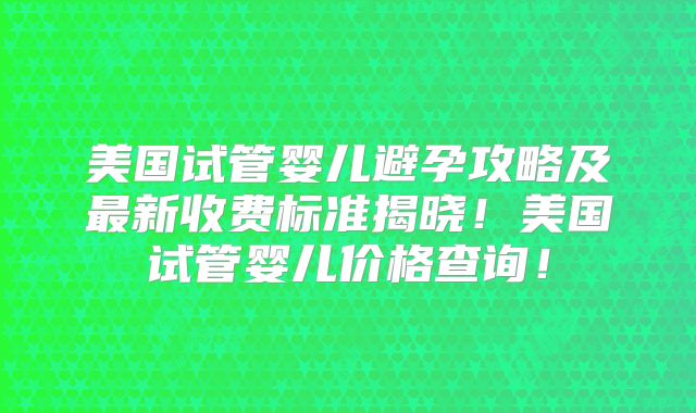 美国试管婴儿避孕攻略及最新收费标准揭晓！美国试管婴儿价格查询！