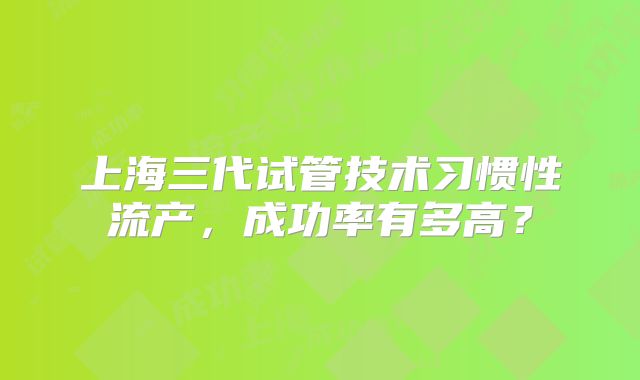 上海三代试管技术习惯性流产，成功率有多高？