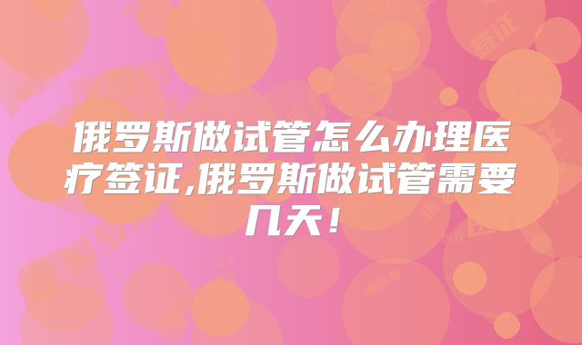 俄罗斯做试管怎么办理医疗签证,俄罗斯做试管需要几天！