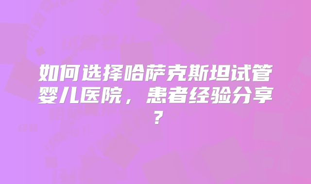 如何选择哈萨克斯坦试管婴儿医院，患者经验分享？