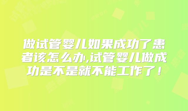 做试管婴儿如果成功了患者该怎么办,试管婴儿做成功是不是就不能工作了!