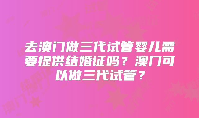 去澳门做三代试管婴儿需要提供结婚证吗？澳门可以做三代试管？