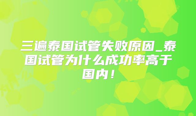 三遍泰国试管失败原因_泰国试管为什么成功率高于国内!