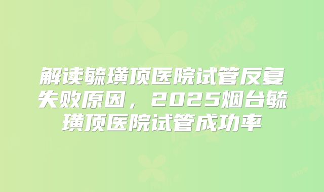 解读毓璜顶医院试管反复失败原因，2025烟台毓璜顶医院试管成功率