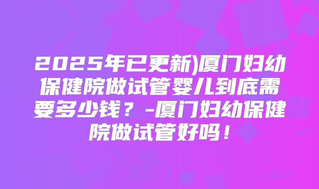 2025年已更新)厦门妇幼保健院做试管婴儿到底需要多少钱？-厦门妇幼保健院做试管好吗！
