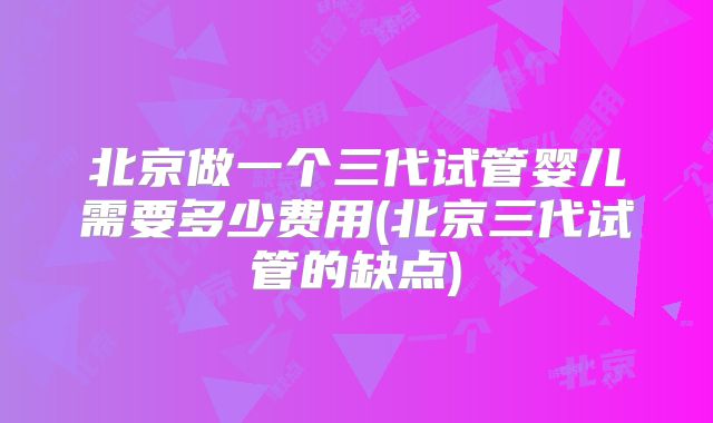 北京做一个三代试管婴儿需要多少费用(北京三代试管的缺点)