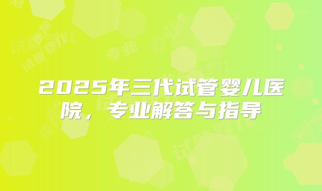 2025年三代试管婴儿医院，专业解答与指导