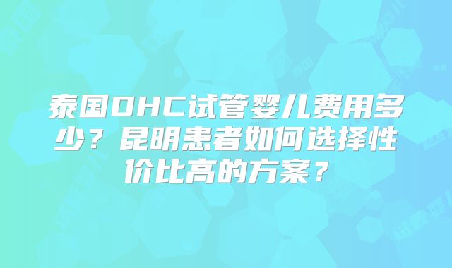 泰国DHC试管婴儿费用多少？昆明患者如何选择性价比高的方案？