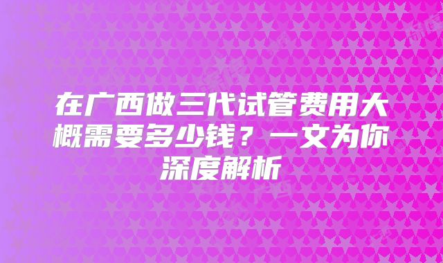 在广西做三代试管费用大概需要多少钱？一文为你深度解析