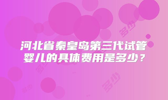 河北省秦皇岛第三代试管婴儿的具体费用是多少？