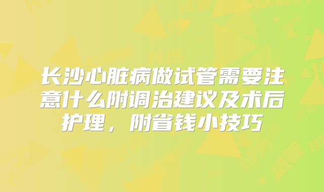 长沙心脏病做试管需要注意什么附调治建议及术后护理，附省钱小技巧