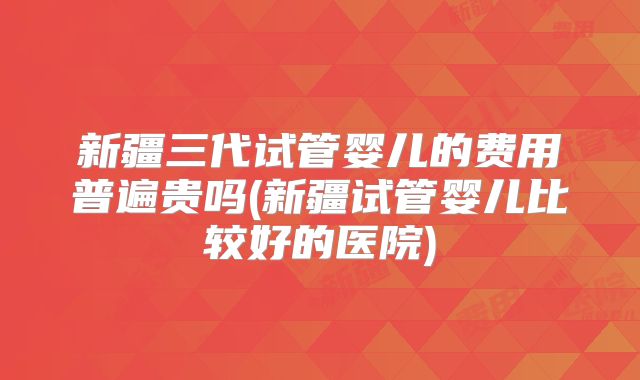 新疆三代试管婴儿的费用普遍贵吗(新疆试管婴儿比较好的医院)