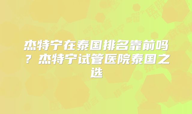 杰特宁在泰国排名靠前吗?杰特宁试管医院泰国之选