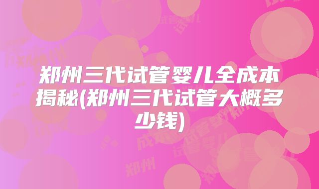 郑州三代试管婴儿全成本揭秘(郑州三代试管大概多少钱)