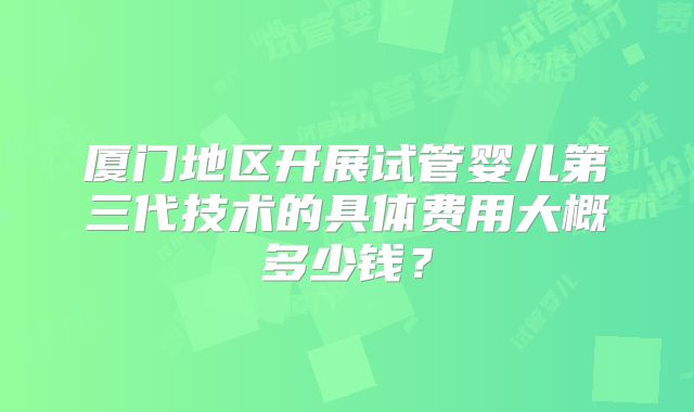 厦门地区开展试管婴儿第三代技术的具体费用大概多少钱?