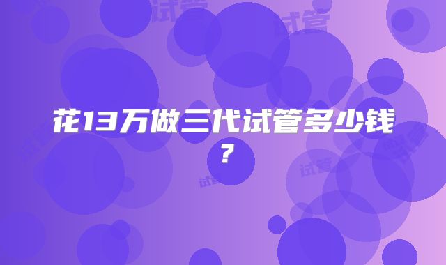花13万做三代试管多少钱？