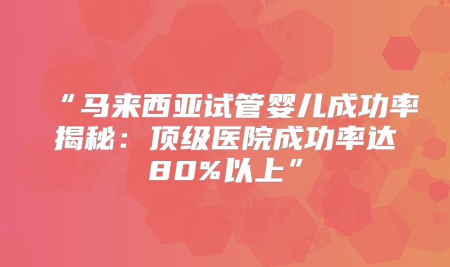 “马来西亚试管婴儿成功率揭秘：顶级医院成功率达80%以上”