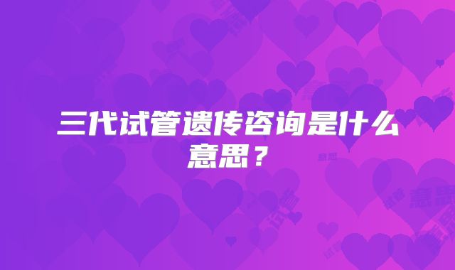 三代试管遗传咨询是什么意思？
