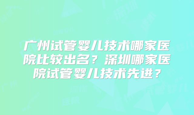 广州试管婴儿技术哪家医院比较出名？深圳哪家医院试管婴儿技术先进？