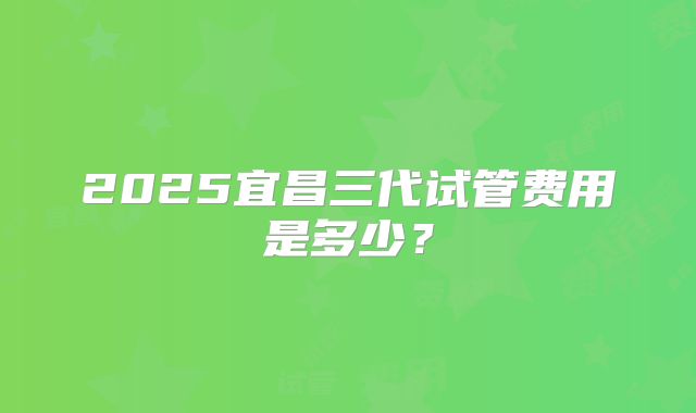 2025宜昌三代试管费用是多少?