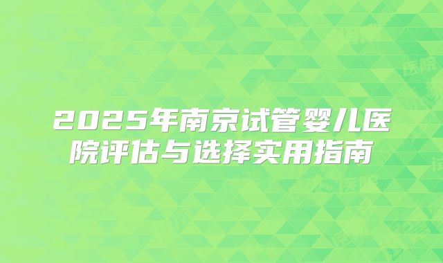 2025年南京试管婴儿医院评估与选择实用指南