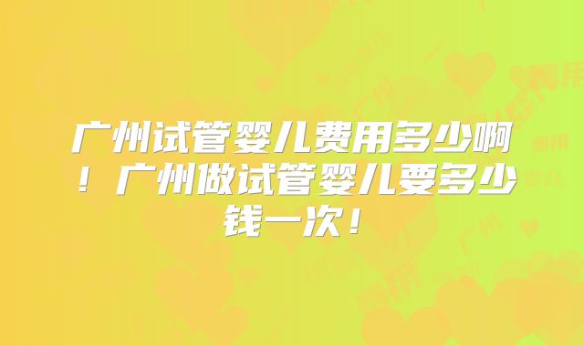 广州试管婴儿费用多少啊!广州做试管婴儿要多少钱一次!