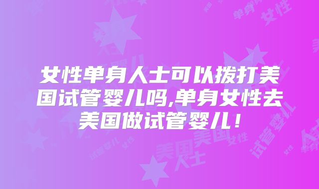 女性单身人士可以拨打美国试管婴儿吗,单身女性去美国做试管婴儿！