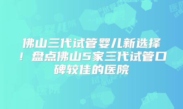佛山三代试管婴儿新选择！盘点佛山5家三代试管口碑较佳的医院