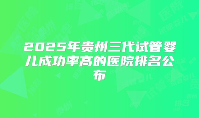 2025年贵州三代试管婴儿成功率高的医院排名公布