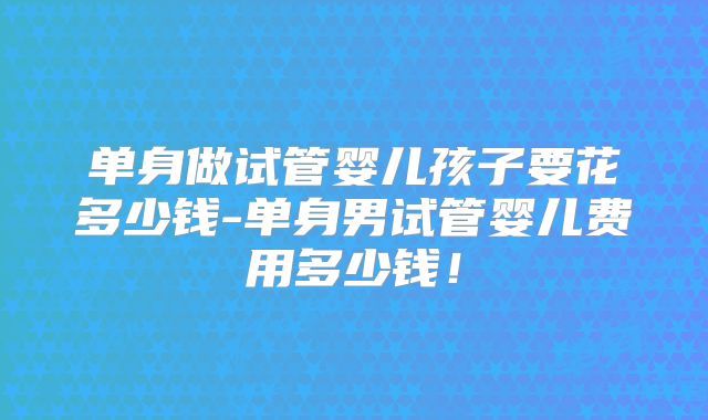 单身做试管婴儿孩子要花多少钱-单身男试管婴儿费用多少钱！