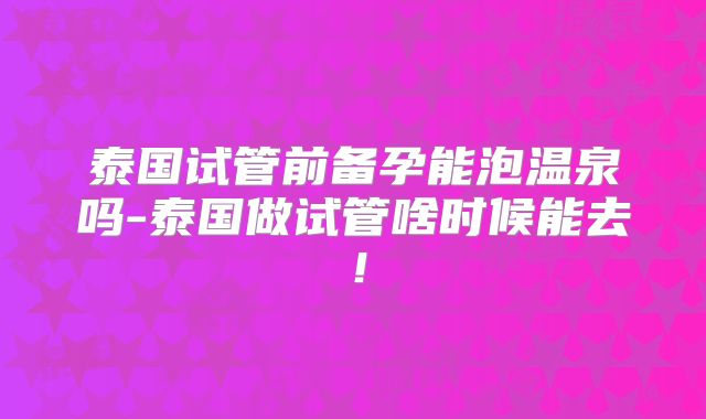 泰国试管前备孕能泡温泉吗-泰国做试管啥时候能去！