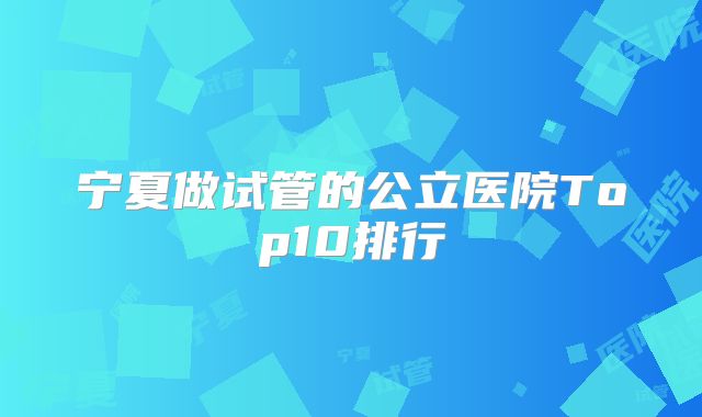 宁夏做试管的公立医院Top10排行