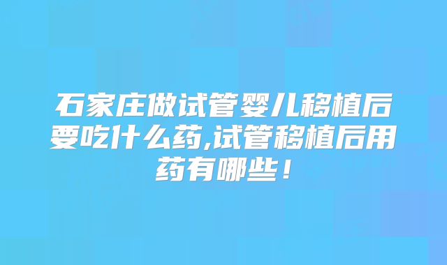 石家庄做试管婴儿移植后要吃什么药,试管移植后用药有哪些！