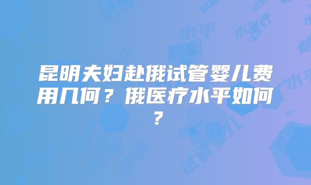 昆明夫妇赴俄试管婴儿费用几何?俄医疗水平如何?