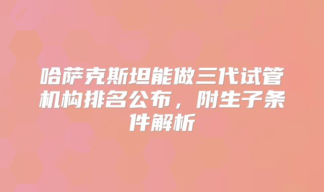 哈萨克斯坦能做三代试管机构排名公布，附生子条件解析
