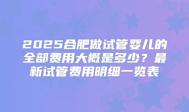 2025合肥做试管婴儿的全部费用大概是多少？最新试管费用明细一览表