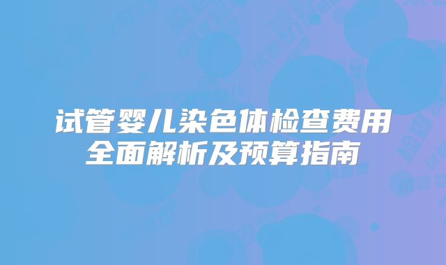 试管婴儿染色体检查费用全面解析及预算指南