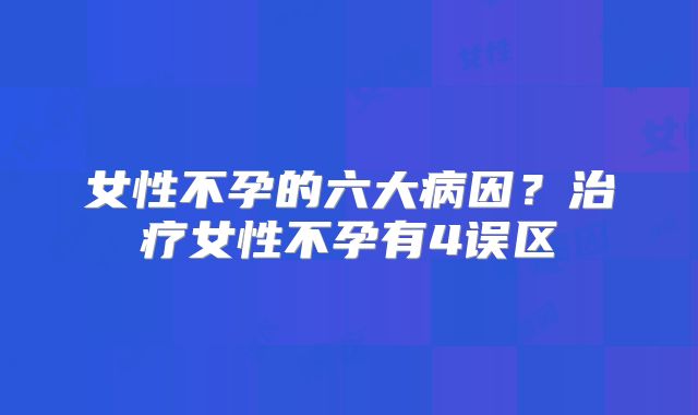女性不孕的六大病因？治疗女性不孕有4误区