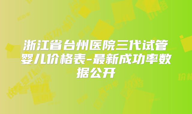浙江省台州医院三代试管婴儿价格表-最新成功率数据公开