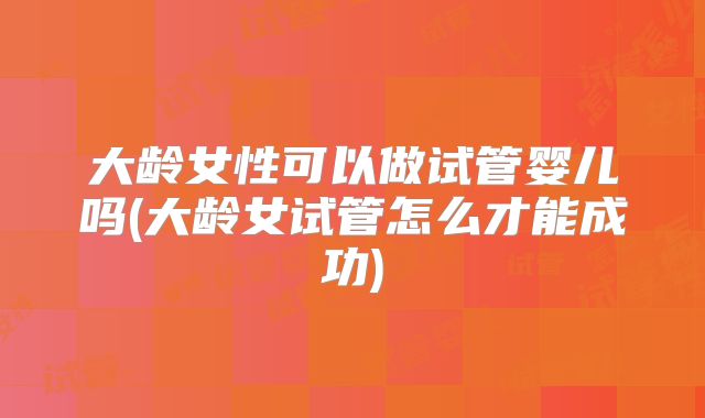 大龄女性可以做试管婴儿吗(大龄女试管怎么才能成功)