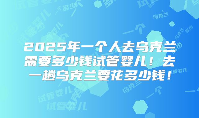 2025年一个人去乌克兰需要多少钱试管婴儿!去一趟乌克兰要花多少钱!