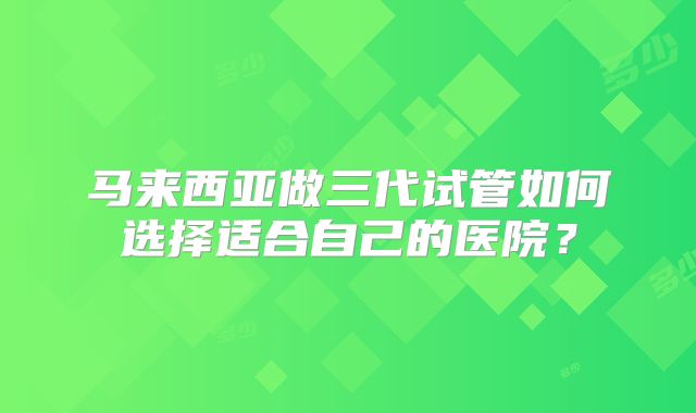 马来西亚做三代试管如何选择适合自己的医院?