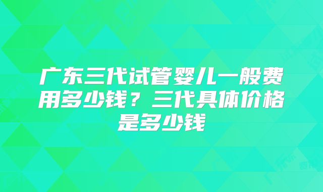 广东三代试管婴儿一般费用多少钱?三代具体价格是多少钱