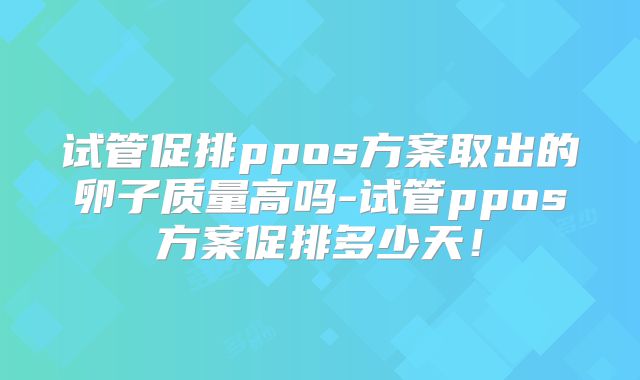 试管促排ppos方案取出的卵子质量高吗-试管ppos方案促排多少天!