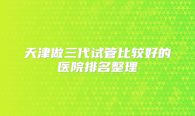 天津做三代试管比较好的医院排名整理