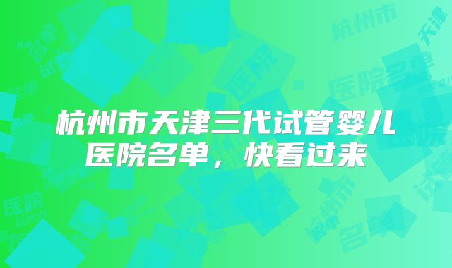 杭州市天津三代试管婴儿医院名单，快看过来
