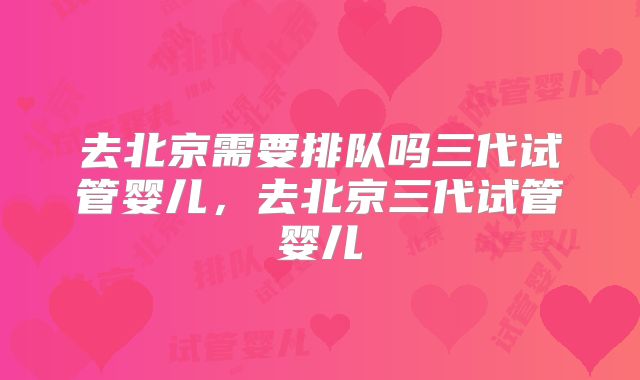 去北京需要排队吗三代试管婴儿，去北京三代试管婴儿
